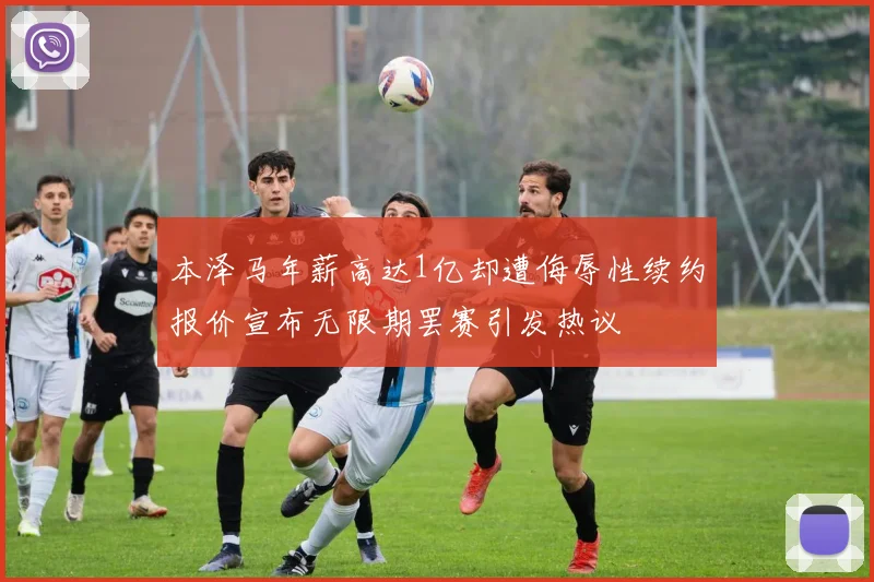 本泽马年薪高达1亿却遭侮辱性续约报价宣布无限期罢赛引发热议