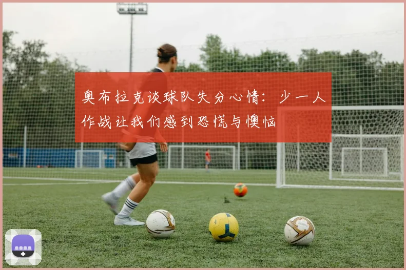 奥布拉克谈球队失分心情：少一人作战让我们感到恐慌与懊恼