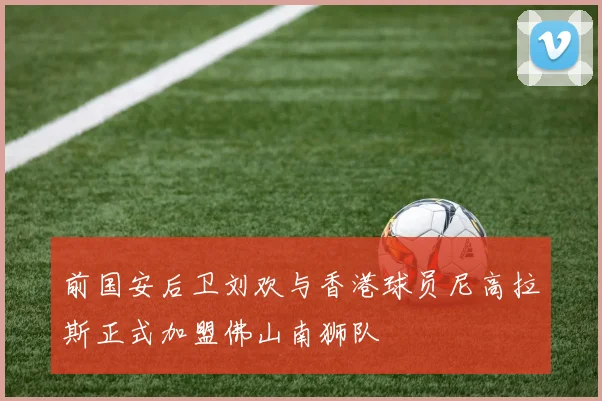前国安后卫刘欢与香港球员尼高拉斯正式加盟佛山南狮队