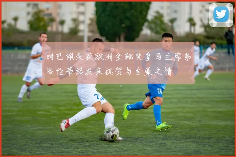 姆巴佩荣获欧洲金靴奖皇马主席弗洛伦蒂诺发来祝贺与自豪之情
