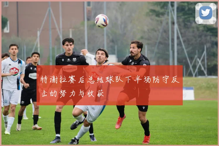 特谢拉赛后总结球队下半场防守反击的努力与收获