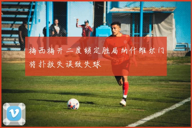 梅西梅开二度锁定胜局纳什维尔门将扑救失误致失球