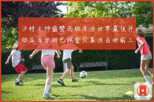 沙特主帅盛赞西班牙为世界最佳并称亚马尔姆巴佩登贝莱为当世前三球员