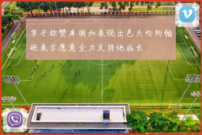 华子称赞库明加表现出色杰伦约翰逊表示愿意全力支持他成长