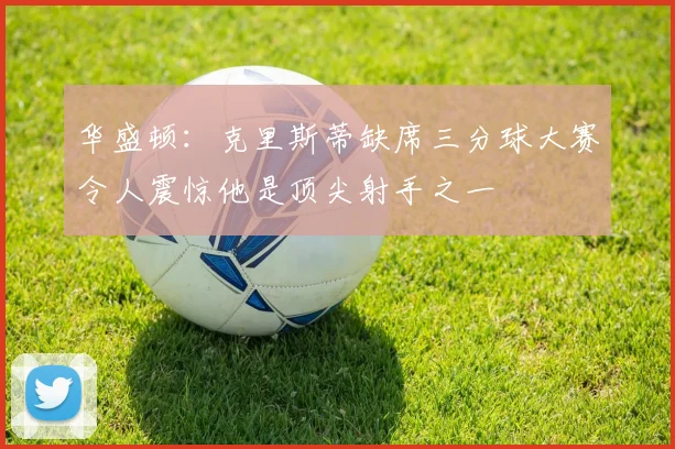华盛顿：克里斯蒂缺席三分球大赛令人震惊他是顶尖射手之一