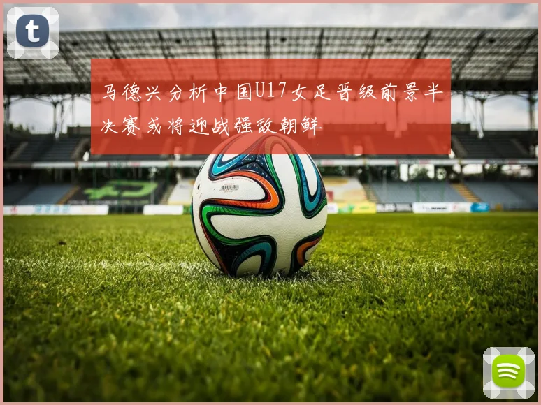 马德兴分析中国U17女足晋级前景半决赛或将迎战强敌朝鲜