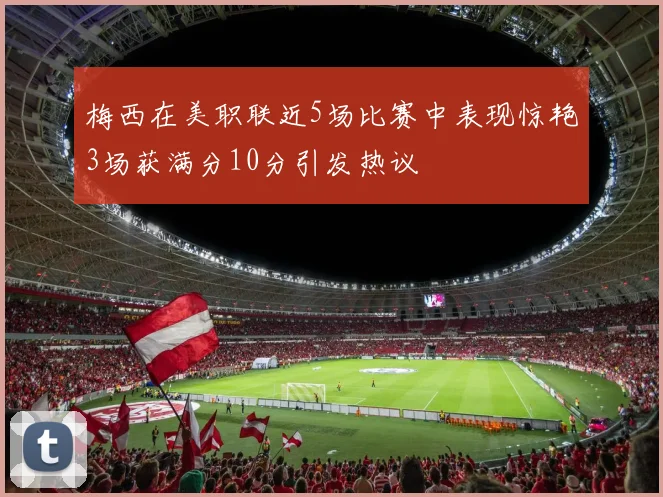 梅西在美职联近5场比赛中表现惊艳3场获满分10分引发热议