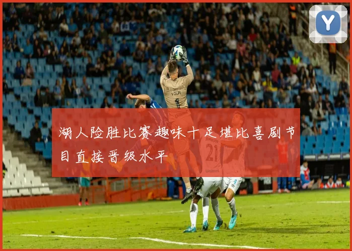 湖人险胜比赛趣味十足堪比喜剧节目直接晋级水平