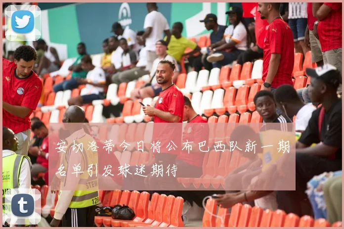 安切洛蒂今日将公布巴西队新一期名单引发球迷期待