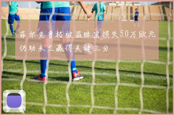 菲尔克鲁格被盗珠宝损失50万欧元仍助米兰赢得关键三分