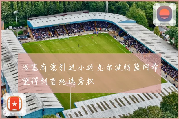 活塞有意引进小迈克尔波特篮网希望得到首轮选秀权