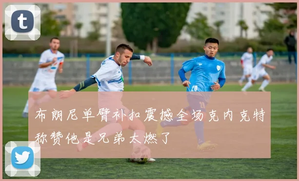 布朗尼单臂补扣震撼全场克内克特称赞他是兄弟太燃了