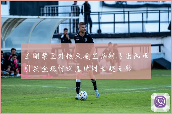 王刚禁区外惊天凌空抽射飞出画面引发全场惊叹落地时长超五秒