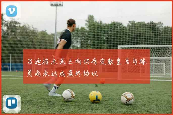 吕迪格未来去向仍存变数皇马与球员尚未达成最终协议
