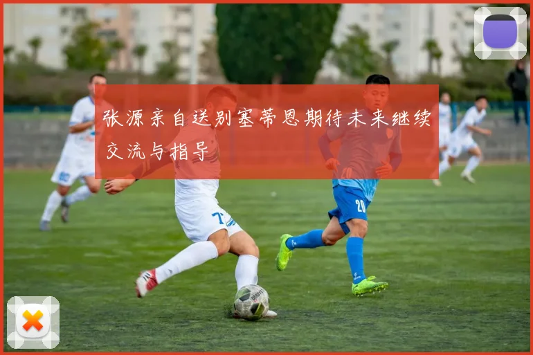 张源亲自送别塞蒂恩期待未来继续交流与指导