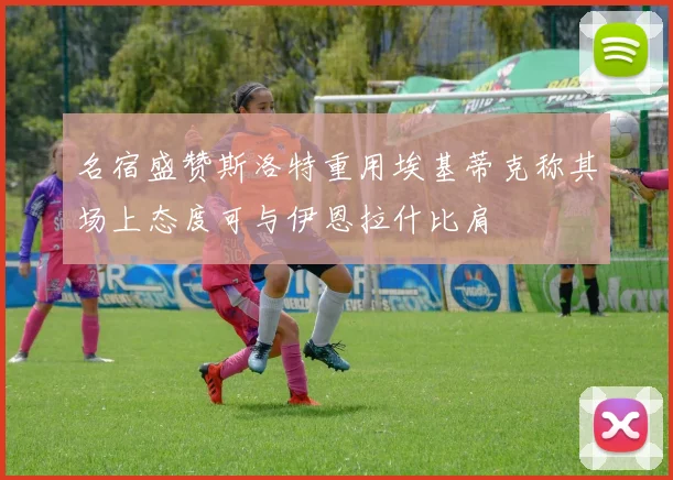 名宿盛赞斯洛特重用埃基蒂克称其场上态度可与伊恩拉什比肩