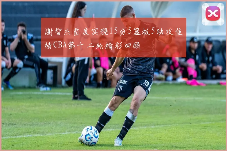 谢智杰首度实现15分5篮板5助攻佳绩CBA第十二轮精彩回顾