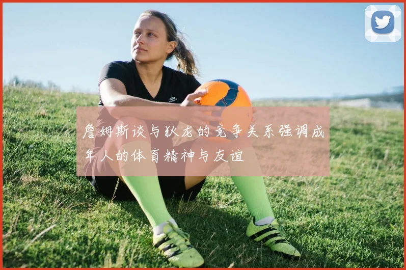 詹姆斯谈与狄龙的竞争关系强调成年人的体育精神与友谊